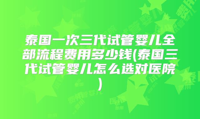 泰国一次三代试管婴儿全部流程费用多少钱(泰国三代试管婴儿怎么选对医院)