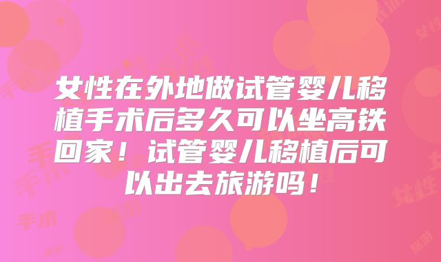 女性在外地做试管婴儿移植手术后多久可以坐高铁回家！试管婴儿移植后可以出去旅游吗！