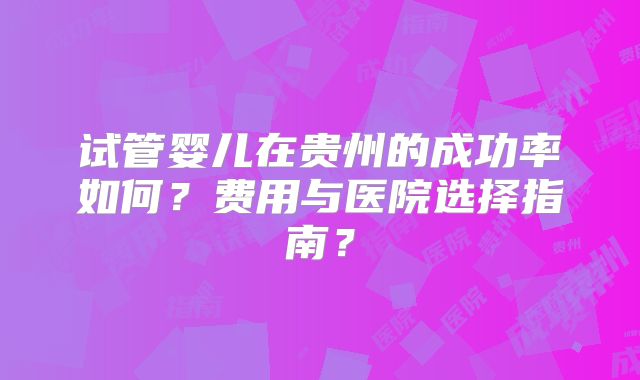 试管婴儿在贵州的成功率如何？费用与医院选择指南？