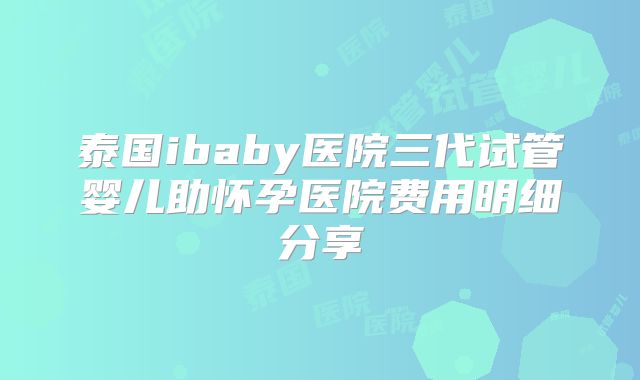 泰国ibaby医院三代试管婴儿助怀孕医院费用明细分享