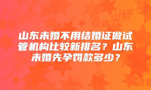 山东未婚不用结婚证做试管机构比较新排名?山东未婚先孕罚款多少?