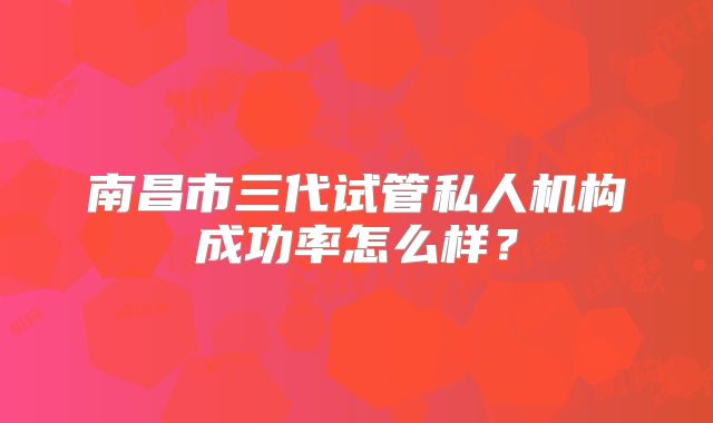 南昌市三代试管私人机构成功率怎么样？