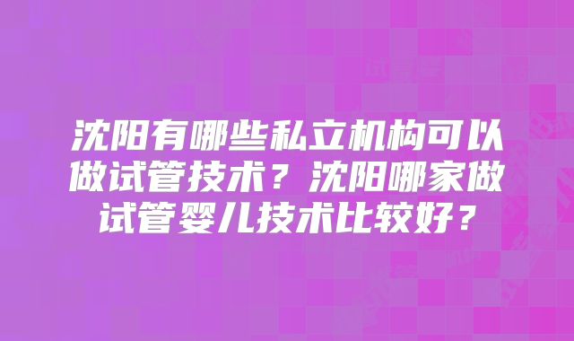 沈阳有哪些私立机构可以做试管技术?沈阳哪家做试管婴儿技术比较好?