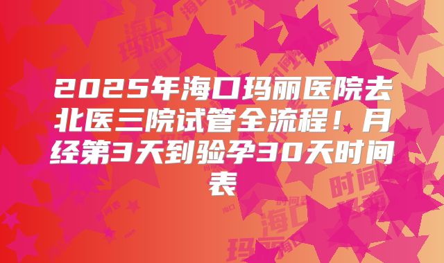 2025年海口玛丽医院去北医三院试管全流程！月经第3天到验孕30天时间表