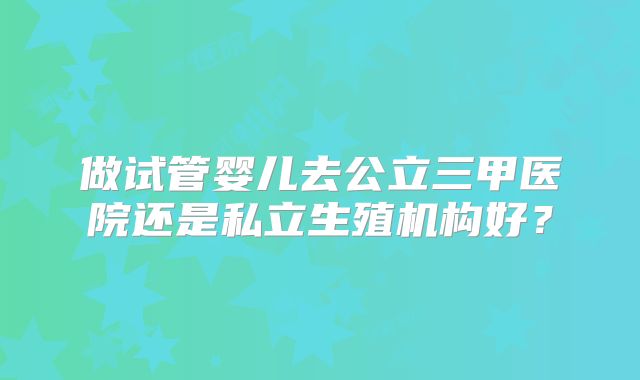 做试管婴儿去公立三甲医院还是私立生殖机构好?