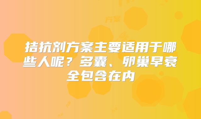 拮抗剂方案主要适用于哪些人呢？多囊、卵巢早衰全包含在内