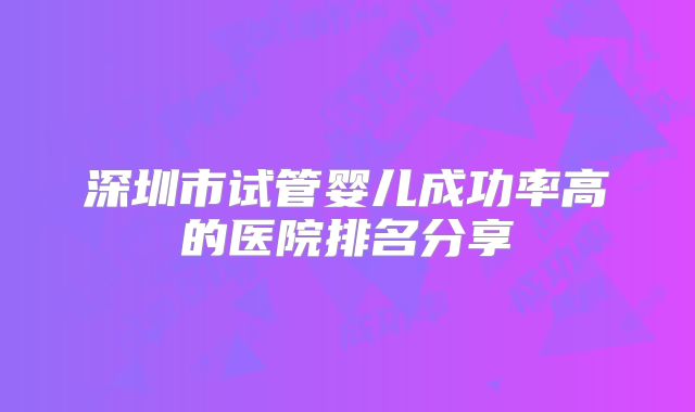 深圳市试管婴儿成功率高的医院排名分享