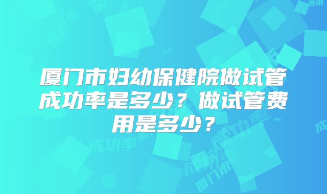 厦门市妇幼保健院做试管成功率是多少？做试管费用是多少？