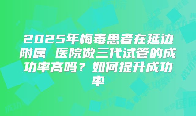 2025年梅毒患者在延边附属 医院做三代试管的成功率高吗？如何提升成功率