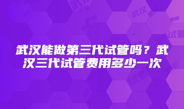 武汉能做第三代试管吗？武汉三代试管费用多少一次