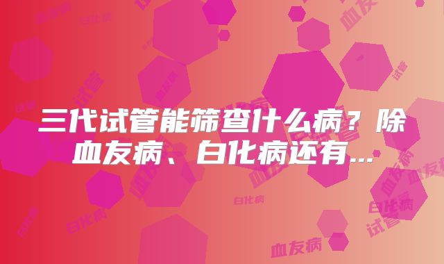 三代试管能筛查什么病？除血友病、白化病还有...