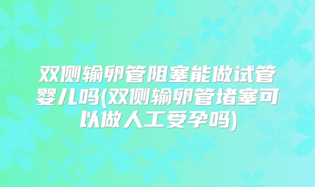 双侧输卵管阻塞能做试管婴儿吗(双侧输卵管堵塞可以做人工受孕吗)