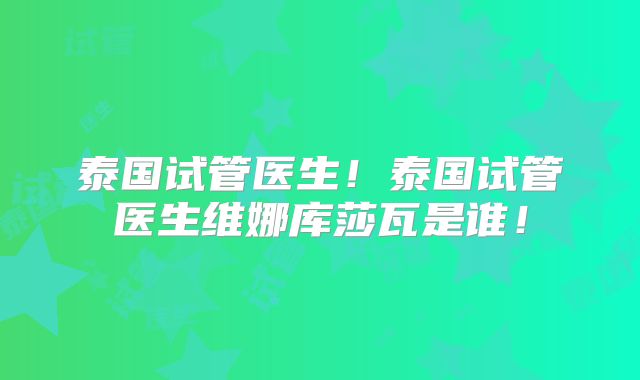 泰国试管医生!泰国试管医生维娜库莎瓦是谁!