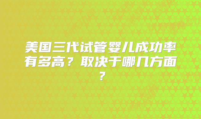 美国三代试管婴儿成功率有多高？取决于哪几方面？
