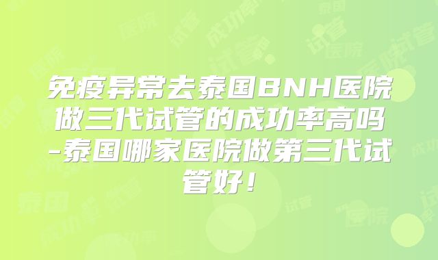 免疫异常去泰国BNH医院做三代试管的成功率高吗-泰国哪家医院做第三代试管好!