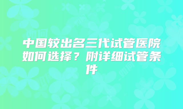 中国较出名三代试管医院如何选择？附详细试管条件