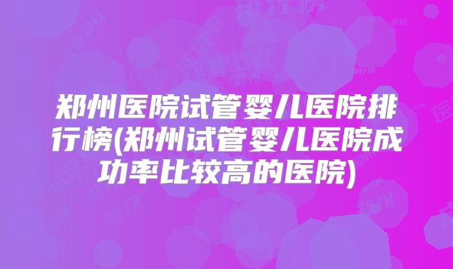 郑州医院试管婴儿医院排行榜(郑州试管婴儿医院成功率比较高的医院)
