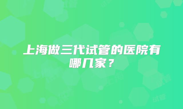 上海做三代试管的医院有哪几家？