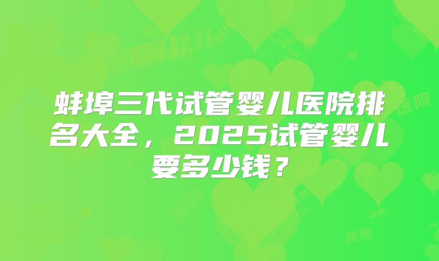 蚌埠三代试管婴儿医院排名大全，2025试管婴儿要多少钱？