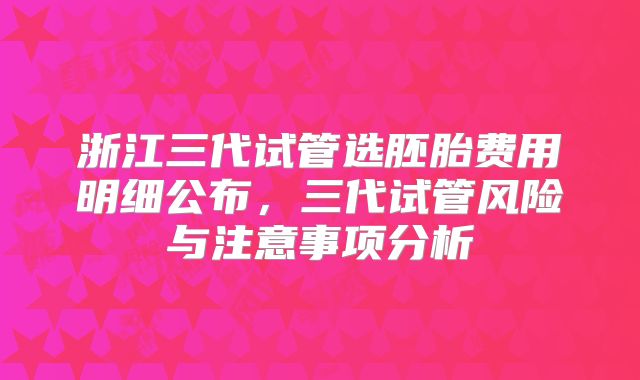 浙江三代试管选胚胎费用明细公布,三代试管风险与注意事项分析