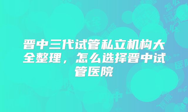 晋中三代试管私立机构大全整理，怎么选择晋中试管医院