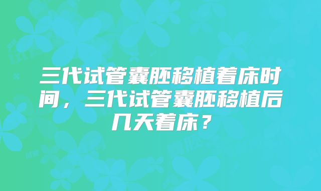 三代试管囊胚移植着床时间,三代试管囊胚移植后几天着床?