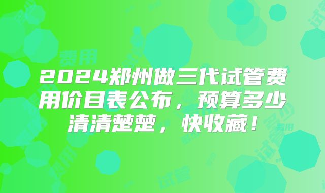 2024郑州做三代试管费用价目表公布，预算多少清清楚楚，快收藏！