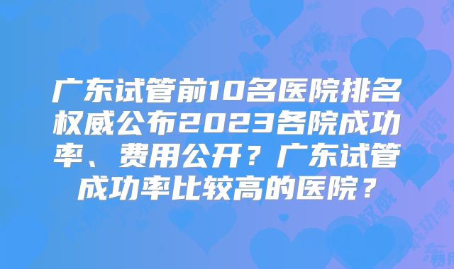广东试管前10名医院排名权威公布2023各院成功率、费用公开?广东试管成功率比较高的医院?