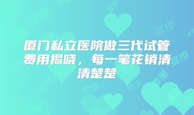 厦门私立医院做三代试管费用揭晓，每一笔花销清清楚楚