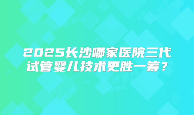 2025长沙哪家医院三代试管婴儿技术更胜一筹？