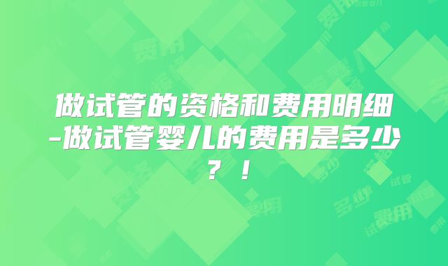 做试管的资格和费用明细-做试管婴儿的费用是多少？！