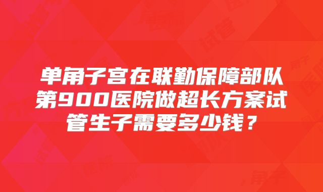 单角子宫在联勤保障部队第900医院做超长方案试管生子需要多少钱?