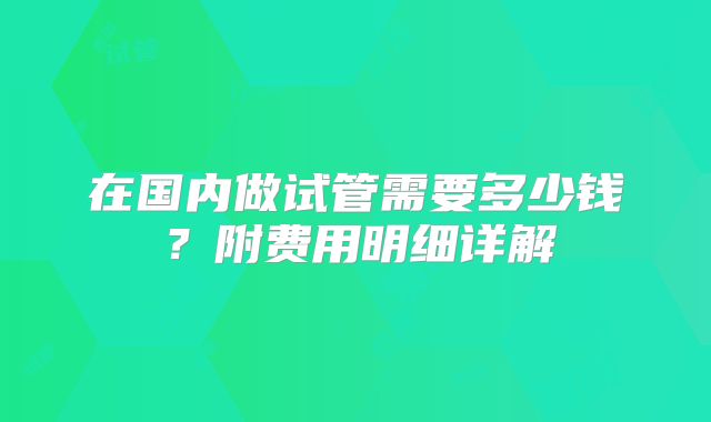 在国内做试管需要多少钱？附费用明细详解