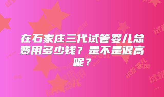 在石家庄三代试管婴儿总费用多少钱？是不是很高呢？