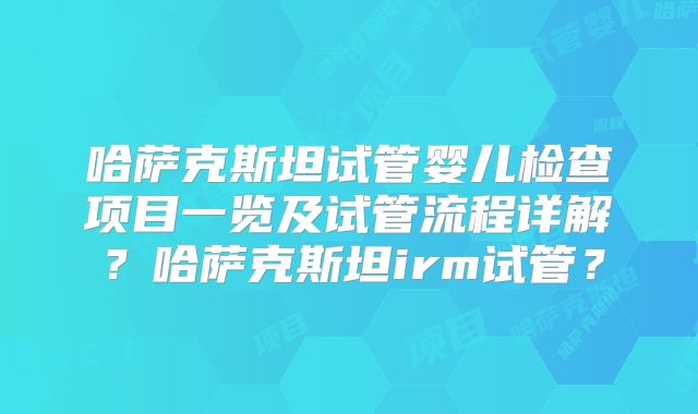 哈萨克斯坦试管婴儿检查项目一览及试管流程详解？哈萨克斯坦irm试管？