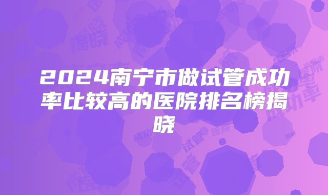 2024南宁市做试管成功率比较高的医院排名榜揭晓