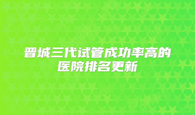 晋城三代试管成功率高的医院排名更新