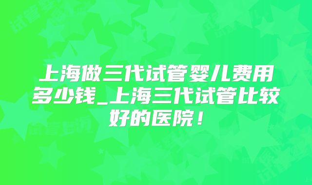 上海做三代试管婴儿费用多少钱_上海三代试管比较好的医院！