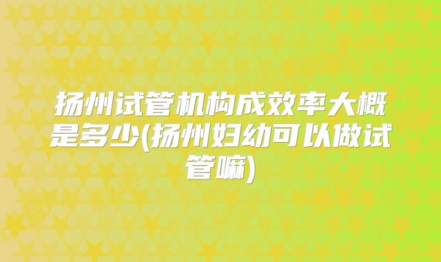 扬州试管机构成效率大概是多少(扬州妇幼可以做试管嘛)