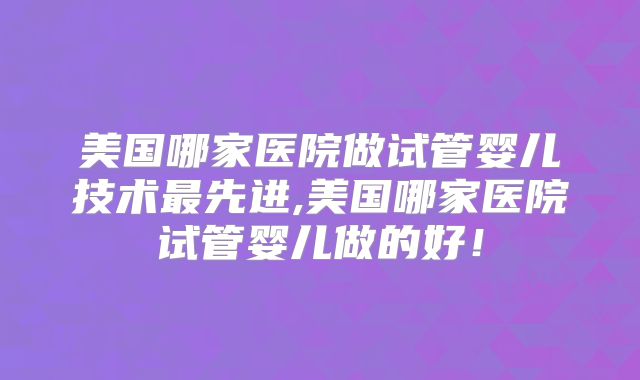 美国哪家医院做试管婴儿技术最先进,美国哪家医院试管婴儿做的好！