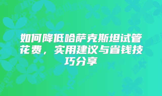 如何降低哈萨克斯坦试管花费,实用建议与省钱技巧分享