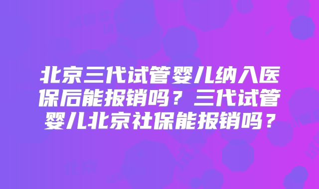 北京三代试管婴儿纳入医保后能报销吗?三代试管婴儿北京社保能报销吗?