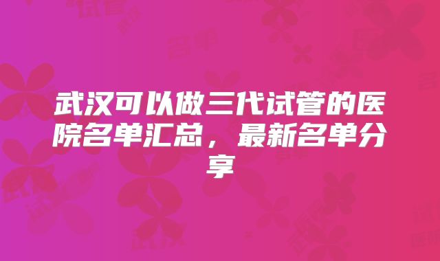 武汉可以做三代试管的医院名单汇总,最新名单分享