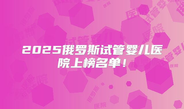 2025俄罗斯试管婴儿医院上榜名单！