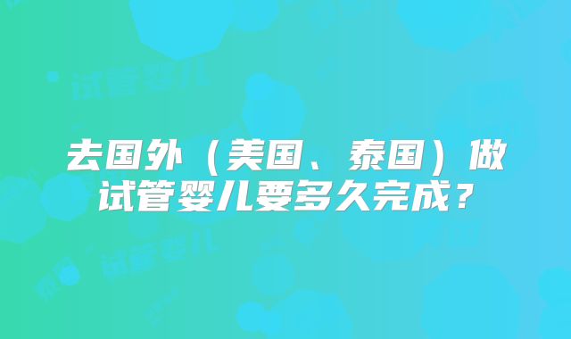 去国外（美国、泰国）做试管婴儿要多久完成？