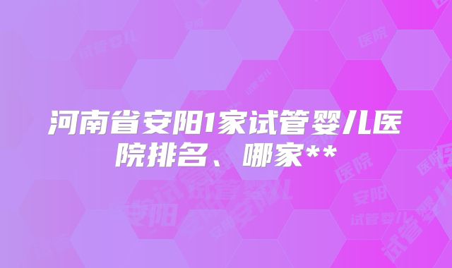 河南省安阳1家试管婴儿医院排名、哪家**