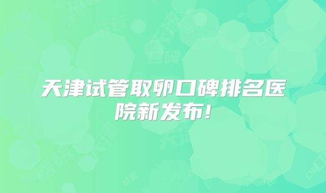 天津试管取卵口碑排名医院新发布!