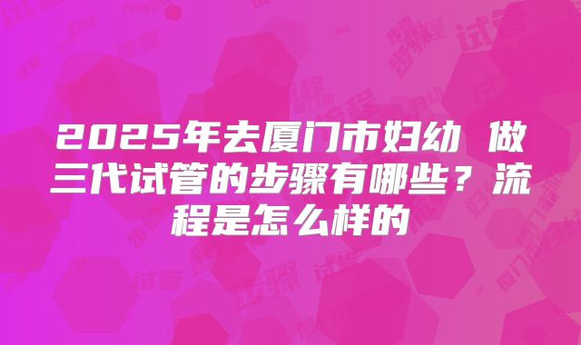 2025年去厦门市妇幼 做三代试管的步骤有哪些?流程是怎么样的