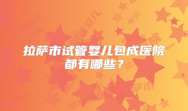 拉萨市试管婴儿包成医院都有哪些？