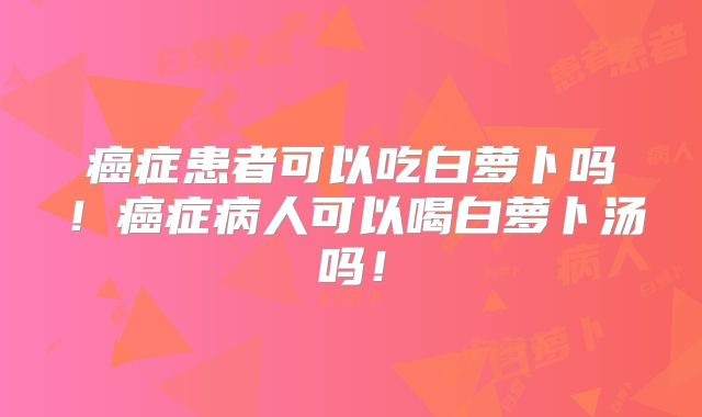 癌症患者可以吃白萝卜吗！癌症病人可以喝白萝卜汤吗！